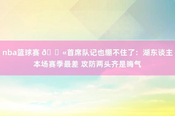 nba篮球赛 😫首席队记也绷不住了：湖东谈主本场赛季最差 攻防两头齐是晦气