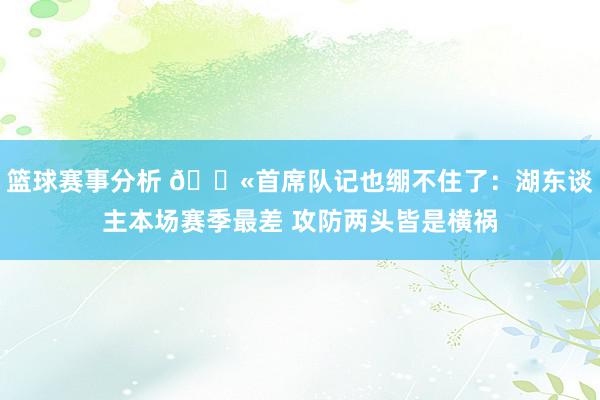 篮球赛事分析 😫首席队记也绷不住了：湖东谈主本场赛季最差 攻防两头皆是横祸