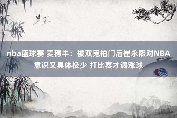 nba篮球赛 麦穗丰：被双鬼拍门后崔永熙对NBA意识又具体极少 打比赛才调涨球