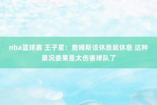 nba篮球赛 王子星：詹姆斯该休息就休息 这种景况委果是太伤害球队了