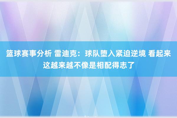 篮球赛事分析 雷迪克：球队堕入紧迫逆境 看起来这越来越不像是相配得志了