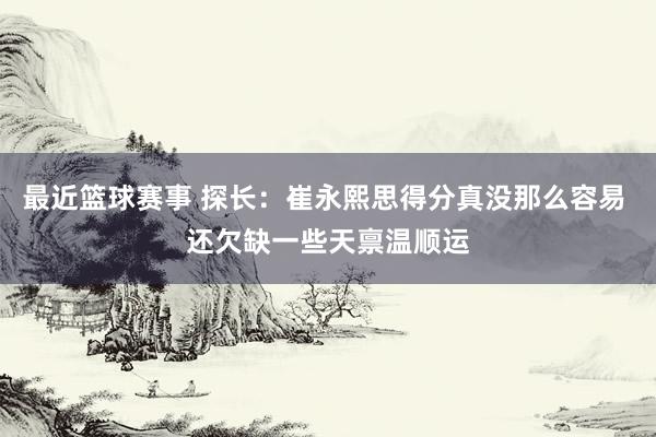 最近篮球赛事 探长：崔永熙思得分真没那么容易 还欠缺一些天禀温顺运