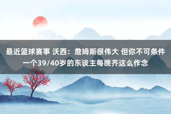 最近篮球赛事 沃西：詹姆斯很伟大 但你不可条件一个39/40岁的东谈主每晚齐这么作念