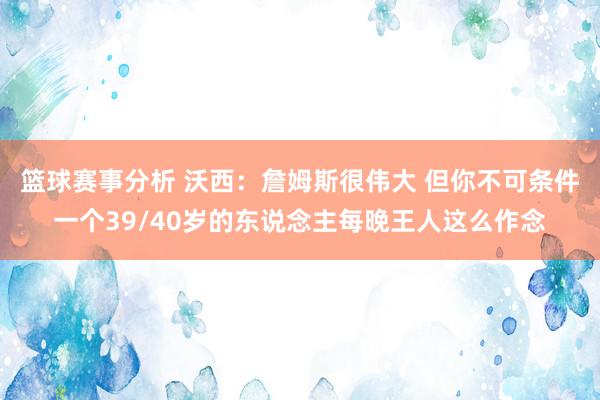 篮球赛事分析 沃西：詹姆斯很伟大 但你不可条件一个39/40岁的东说念主每晚王人这么作念