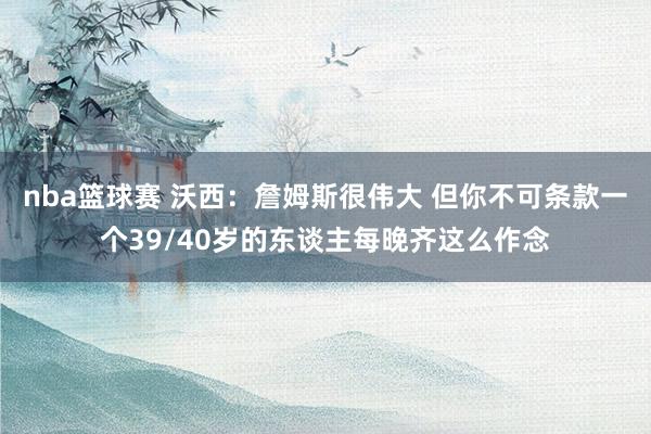 nba篮球赛 沃西：詹姆斯很伟大 但你不可条款一个39/40岁的东谈主每晚齐这么作念