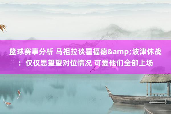 篮球赛事分析 马祖拉谈霍福德&波津休战：仅仅思望望对位情况 可爱他们全部上场