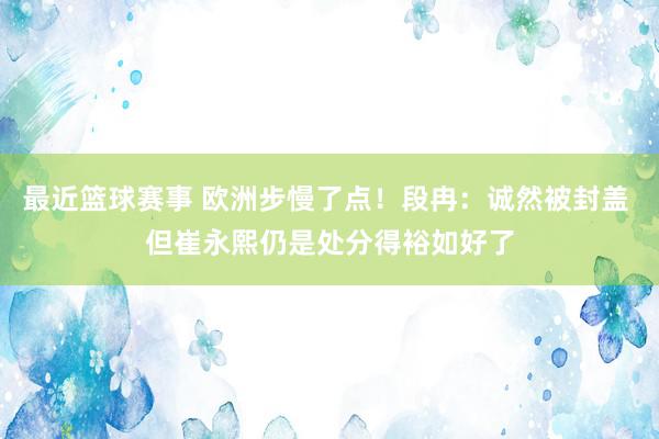 最近篮球赛事 欧洲步慢了点！段冉：诚然被封盖 但崔永熙仍是处分得裕如好了