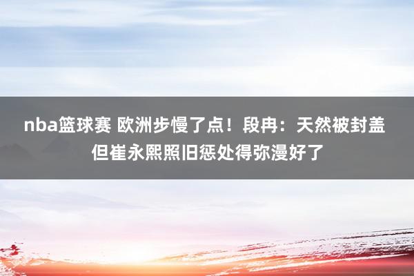 nba篮球赛 欧洲步慢了点！段冉：天然被封盖 但崔永熙照旧惩处得弥漫好了