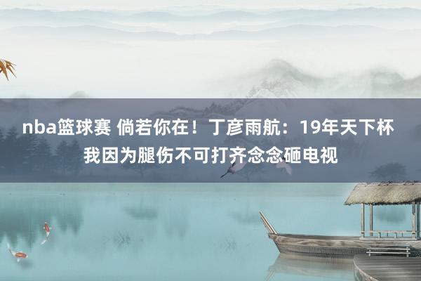 nba篮球赛 倘若你在！丁彦雨航：19年天下杯 我因为腿伤不可打齐念念砸电视