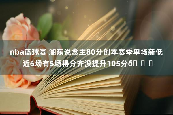 nba篮球赛 湖东说念主80分创本赛季单场新低 近6场有5场得分齐没提升105分😑