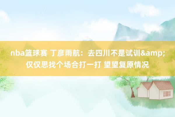 nba篮球赛 丁彦雨航：去四川不是试训&仅仅思找个场合打一打 望望复原情况