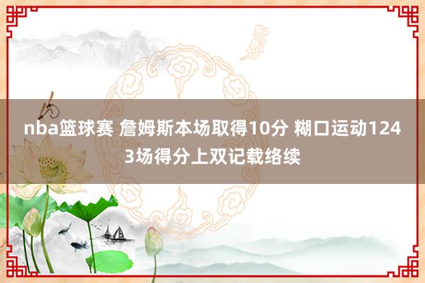 nba篮球赛 詹姆斯本场取得10分 糊口运动1243场得分上双记载络续