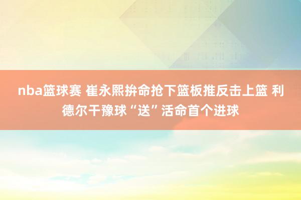 nba篮球赛 崔永熙拚命抢下篮板推反击上篮 利德尔干豫球“送”活命首个进球