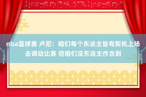 nba篮球赛 卢尼：咱们每个东谈主皆有契机上场去调动比赛 但咱们没东谈主作念到