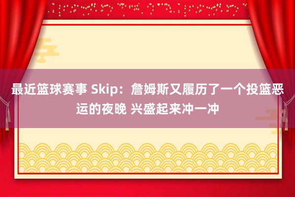 最近篮球赛事 Skip：詹姆斯又履历了一个投篮恶运的夜晚 兴盛起来冲一冲