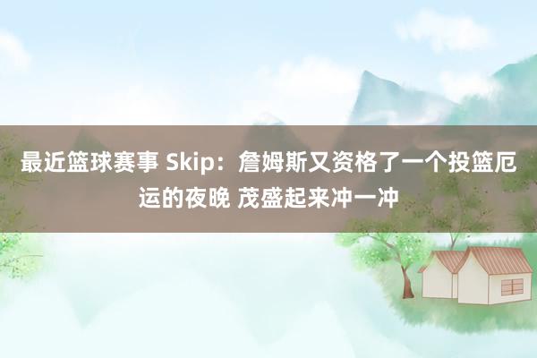 最近篮球赛事 Skip：詹姆斯又资格了一个投篮厄运的夜晚 茂盛起来冲一冲