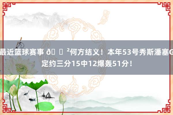 最近篮球赛事 😲何方结义！本年53号秀斯潘塞G定约三分15中12爆轰51分！