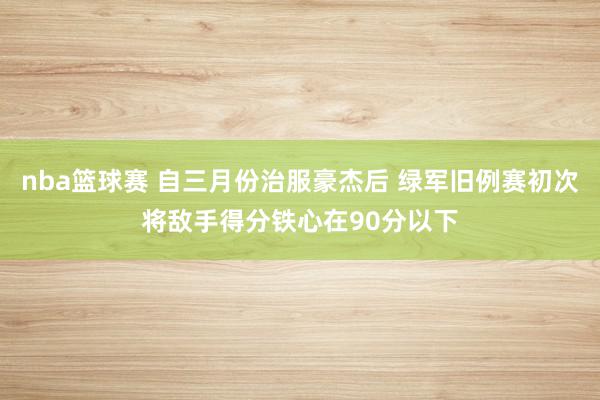 nba篮球赛 自三月份治服豪杰后 绿军旧例赛初次将敌手得分铁心在90分以下