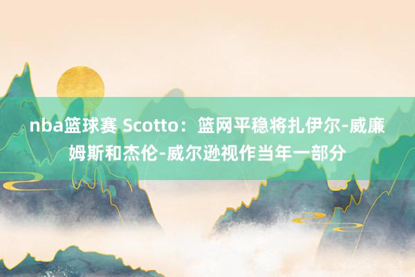 nba篮球赛 Scotto：篮网平稳将扎伊尔-威廉姆斯和杰伦-威尔逊视作当年一部分