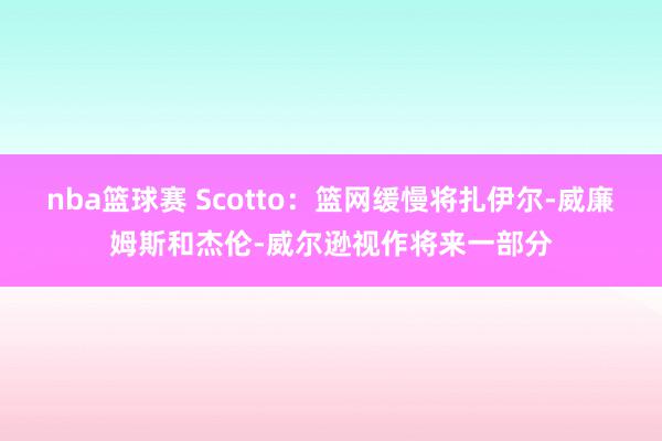 nba篮球赛 Scotto：篮网缓慢将扎伊尔-威廉姆斯和杰伦-威尔逊视作将来一部分