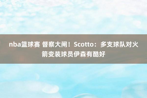 nba篮球赛 督察大闸！Scotto：多支球队对火箭变装球员伊森有酷好