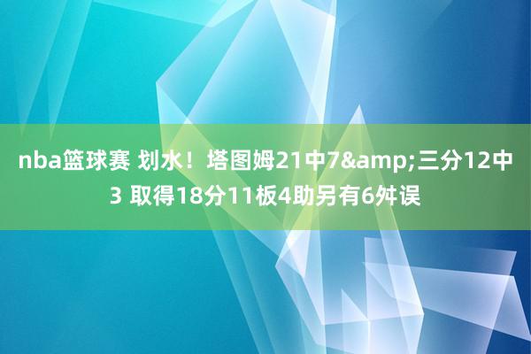 nba篮球赛 划水！塔图姆21中7&三分12中3 取得18分11板4助另有6舛误