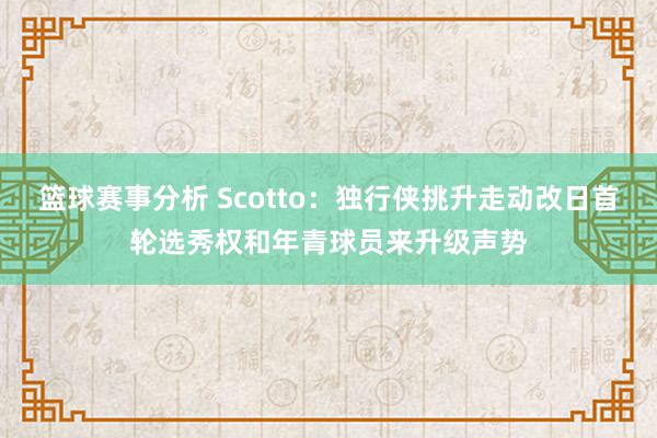 篮球赛事分析 Scotto：独行侠挑升走动改日首轮选秀权和年青球员来升级声势