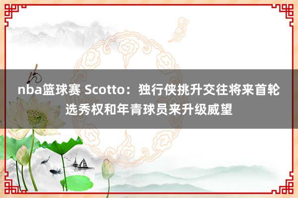 nba篮球赛 Scotto：独行侠挑升交往将来首轮选秀权和年青球员来升级威望