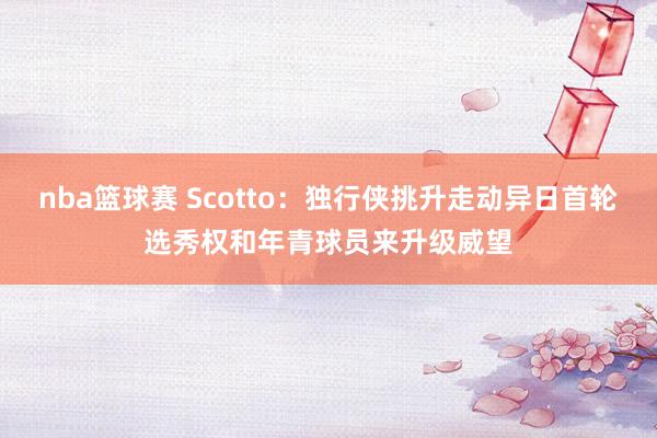 nba篮球赛 Scotto：独行侠挑升走动异日首轮选秀权和年青球员来升级威望