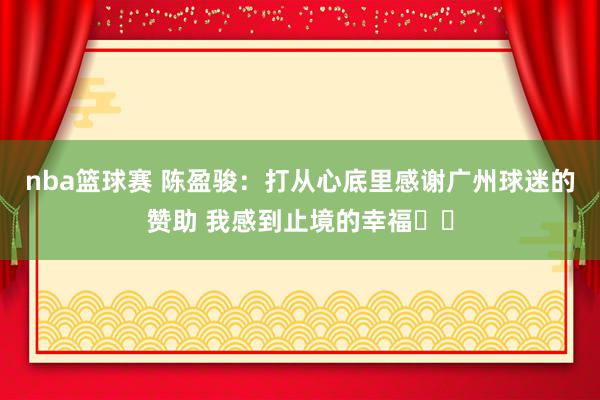 nba篮球赛 陈盈骏：打从心底里感谢广州球迷的赞助 我感到止境的幸福❤️