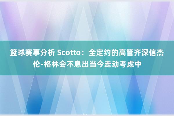 篮球赛事分析 Scotto：全定约的高管齐深信杰伦-格林会不息出当今走动考虑中