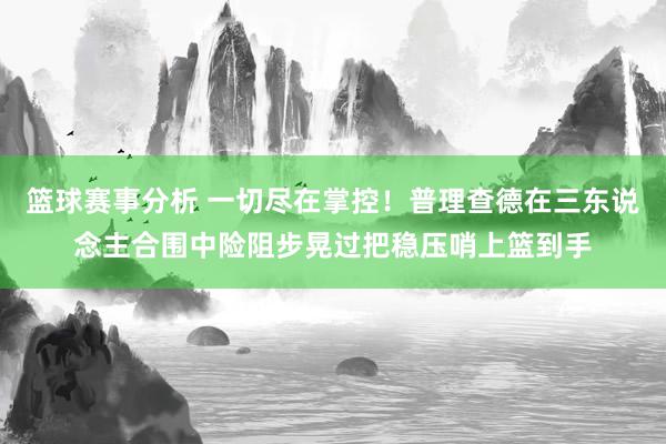 篮球赛事分析 一切尽在掌控！普理查德在三东说念主合围中险阻步晃过把稳压哨上篮到手