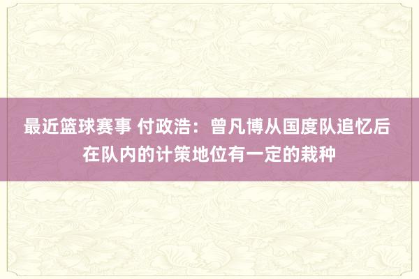 最近篮球赛事 付政浩：曾凡博从国度队追忆后 在队内的计策地位有一定的栽种