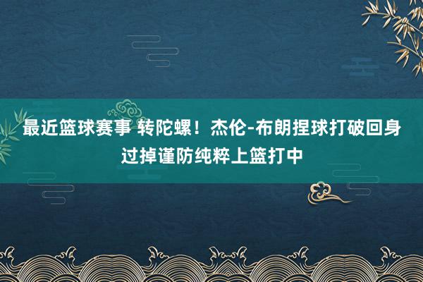 最近篮球赛事 转陀螺！杰伦-布朗捏球打破回身过掉谨防纯粹上篮打中