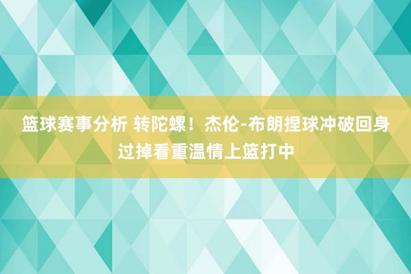 篮球赛事分析 转陀螺！杰伦-布朗捏球冲破回身过掉看重温情上篮打中