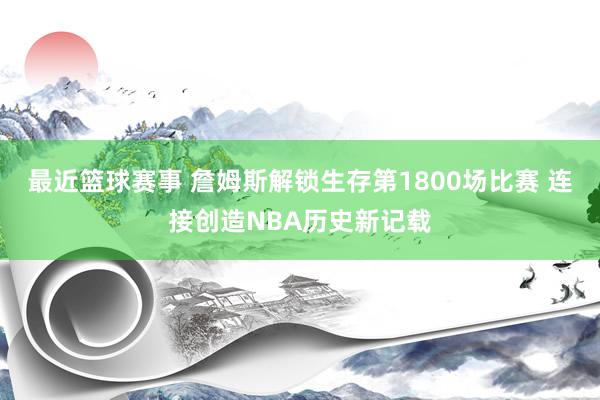 最近篮球赛事 詹姆斯解锁生存第1800场比赛 连接创造NBA历史新记载