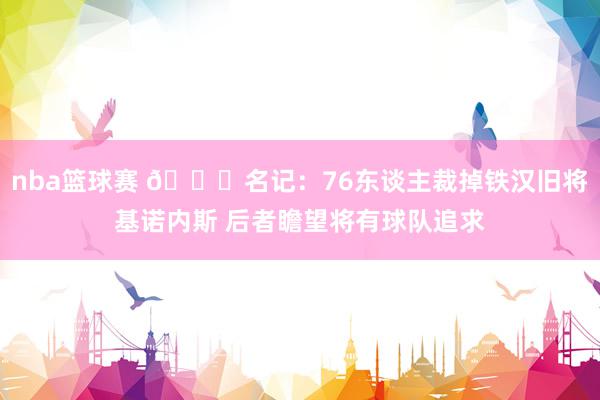 nba篮球赛 👀名记：76东谈主裁掉铁汉旧将基诺内斯 后者瞻望将有球队追求