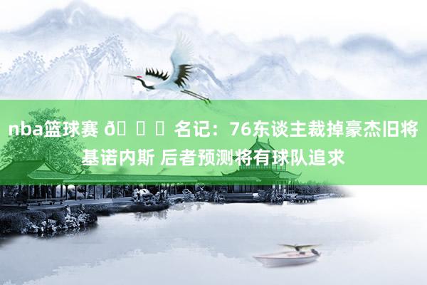 nba篮球赛 👀名记：76东谈主裁掉豪杰旧将基诺内斯 后者预测将有球队追求