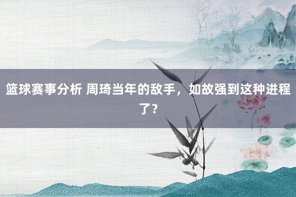 篮球赛事分析 周琦当年的敌手，如故强到这种进程了？