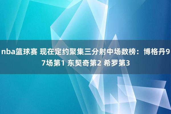 nba篮球赛 现在定约聚集三分射中场数榜：博格丹97场第1 东契奇第2 希罗第3