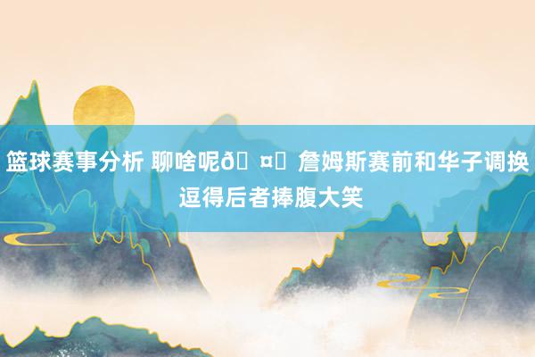 篮球赛事分析 聊啥呢🤔詹姆斯赛前和华子调换 逗得后者捧腹大笑