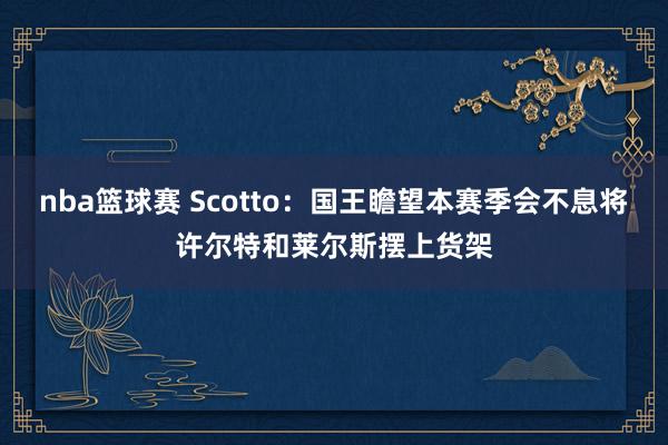 nba篮球赛 Scotto：国王瞻望本赛季会不息将许尔特和莱尔斯摆上货架