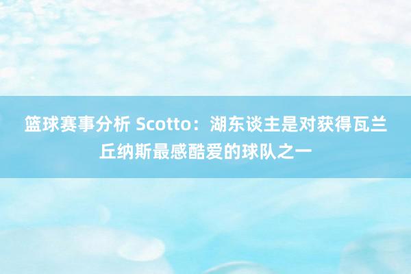 篮球赛事分析 Scotto：湖东谈主是对获得瓦兰丘纳斯最感酷爱的球队之一