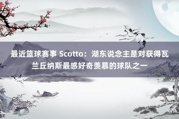 最近篮球赛事 Scotto：湖东说念主是对获得瓦兰丘纳斯最感好奇羡慕的球队之一