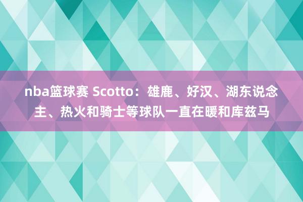 nba篮球赛 Scotto：雄鹿、好汉、湖东说念主、热火和骑士等球队一直在暖和库兹马