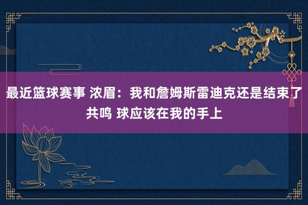 最近篮球赛事 浓眉：我和詹姆斯雷迪克还是结束了共鸣 球应该在我的手上