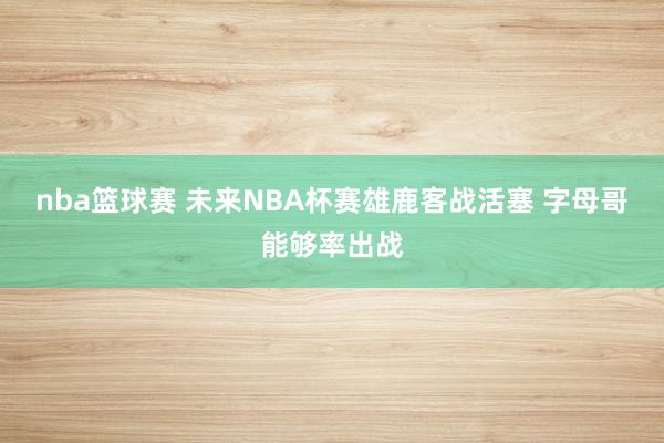 nba篮球赛 未来NBA杯赛雄鹿客战活塞 字母哥能够率出战