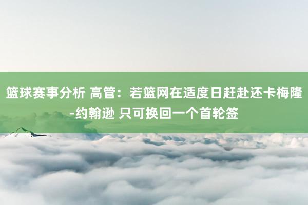 篮球赛事分析 高管：若篮网在适度日赶赴还卡梅隆-约翰逊 只可换回一个首轮签